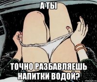 а ты точно разбавляешь напитки водой?