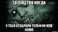 то чувство когда у тебя отобрали телефон или комп