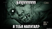 буууууууууу я тебя напугал?