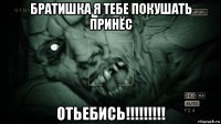 братишка я тебе покушать принёс отьебись!!!!!!!!!