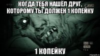 когда тебя нашёл друг, которому ты должен 1 копейку 1 копейку