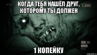 когда тебя нашёл друг, которому ты должен 1 копейку