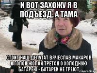 и вот захожу я в подъезд, а тама стоит наш депутат вячеслав макаров и голой жопой трется о холодную батарею - батареи не греют