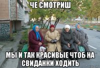 че смотриш мы и так красивые чтоб на свиданки ходить