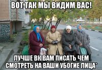 вот так мы видим вас! лучше вк вам писать чем смотреть на ваши убогие лица*