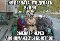 ну девчата что делать будем cмена ip через анонимайзеры быстро!!!