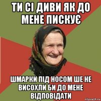 ти сі диви як до мене пискує шмарки під носом ше не висохли би до мене відповідати