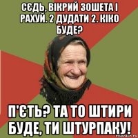 сєдь, вікрий зошета і рахуй. 2 дудати 2. кіко буде? п'єть? та то штири буде, ти штурпаку!