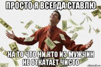 просто я всегда ставлю на то что ни кто из мужчин не откатает чисто