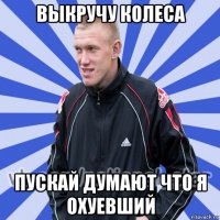 выкручу колеса пускай думают что я охуевший