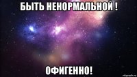 быть ненормальной ! офигенно!