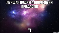 лучшая подруга никогда ни придаст!!! ")