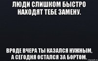 люди слишком быстро находят тебе замену. вроде вчера ты казался нужным, а сегодня остался за бортом.