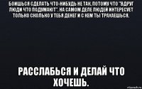 боишься сделать что-нибудь не так, потому что "вдруг люди что подумают". на самом деле людей интересует только сколько у тебя денег и с кем ты трахаешься. расслабься и делай что хочешь.