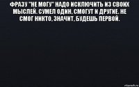 фразу "не могу" надо исключить из своих мыслей. сумел один, смогут и другие. не смог никто, значит, будешь первой. 