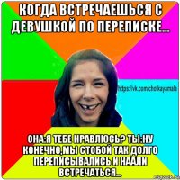 когда встречаешься с девушкой по переписке... она:я тебе нравлюсь? ты:ну конечно,мы стобой так долго переписывались и наали встречаться...