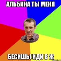 альбина ты меня бесишь! иди в ж