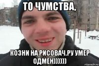 то чумства, козни на рисовач.ру умер одмен))))))