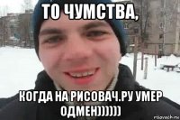 то чумства, когда на рисовач.ру умер одмен))))))