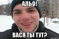 альо! вася ты тут?