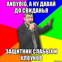 andybig, а ну давай до свиданья защитник слабых и клоунов