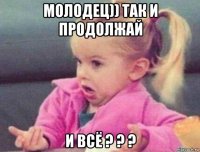 молодец)) так и продолжай и всё ? ? ?