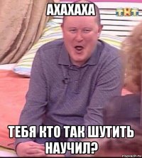 ахахаха тебя кто так шутить научил?