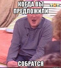 когда вы предложили собратся