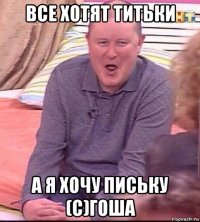 все хотят титьки а я хочу письку (с)гоша