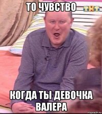 то чувство когда ты девочка валера