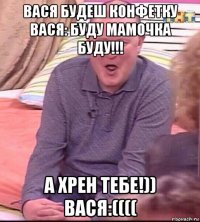 вася будеш конфетку вася: буду мамочка буду!!! а хрен тебе!)) вася:((((