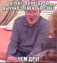 то чувство,когда ты выучил элемент быстрее чем друг