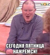  сегодня пятница нажрёмси!