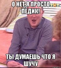 о нет,я просто педик! ты думаешь что я шучу