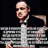 когда я поворачиваюсь на секунду в другую сторону от своей еды когда обратно повернулся а уже тарелка пуста и подвинута к тебе и ты даже крошки мне не оставил без уважение ко мне