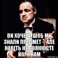 ви хочете, шоб ми знали предмет -- але навіть не поянюєте його нам