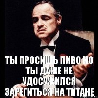 ты просишь пиво но ты даже не удосужился зарегиться на титане