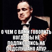 О ЧЕМ С ВАМИ ГОВОРИТЬ КОГДА ВЫ НЕ ПОДПИСАЛИСЬ НА ПОДСЛУШАНО АПУ?