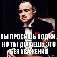 Ты просишь водки, но ты делаешь это без уважения