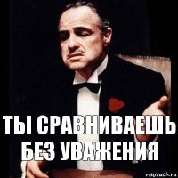 Ты сравниваешь без уважения