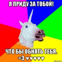 я приду за тобой! что бы обнять тебя. =3 ♥♥♥♥♥