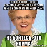 если вы пукаете после оргазма,выступаете в костюме яичек и смотрите мою передачу не бойтесь, это норма!