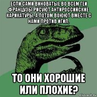 если сами виноватые во всем геи французы рисуют антироссийские карикатуры, а потом воюют вместе с нами против игил, то они хорошие или плохие?