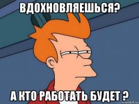 вдохновляешься? а кто работать будет ?