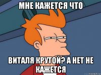 мне кажется что виталя крутой? а нет не кажется