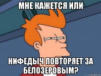 мне кажется или нифедыч повторяет за белозеровым?