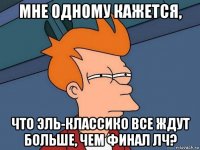 мне одному кажется, что эль-классико все ждут больше, чем финал лч?