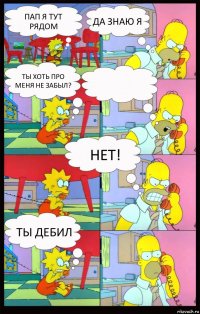 Пап я тут рядом да знаю я ты хоть про меня не забыл?  нет! ты дебил