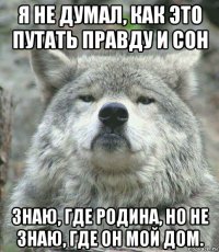 я не думал, как это путать правду и сон знаю, где родина, но не знаю, где он мой дом.