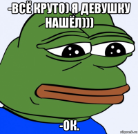 -всё круто) я девушку нашёл))) -ок.